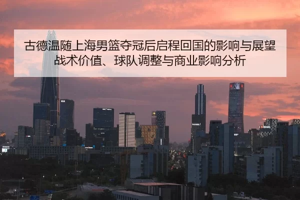 古德温随上海男篮夺冠后启程回国的影响与展望 战术价值、球队调整与商业影响分析